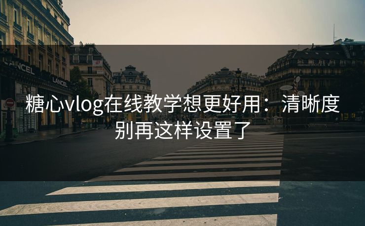 糖心vlog在线教学想更好用：清晰度别再这样设置了