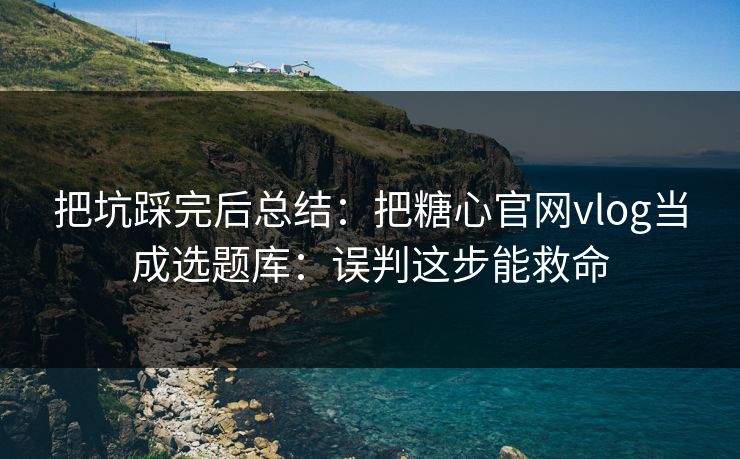 把坑踩完后总结：把糖心官网vlog当成选题库：误判这步能救命