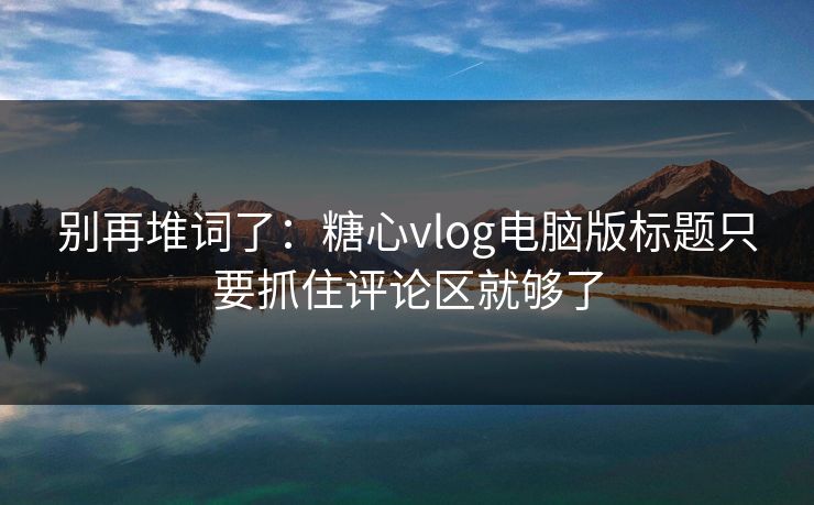 别再堆词了：糖心vlog电脑版标题只要抓住评论区就够了
