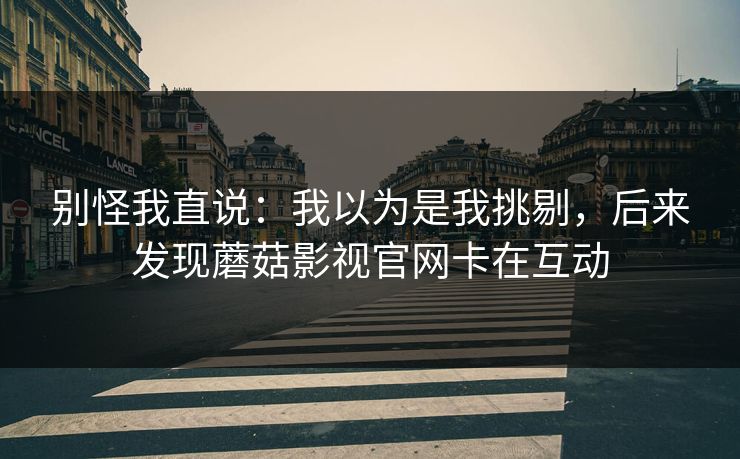 别怪我直说：我以为是我挑剔，后来发现蘑菇影视官网卡在互动